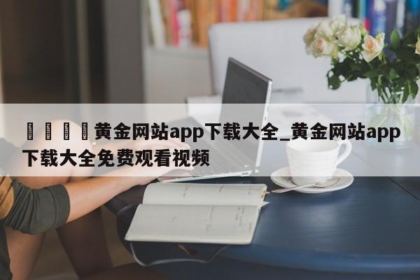 🍊黄金网站app下载大全_黄金网站app下载大全免费观看视频
