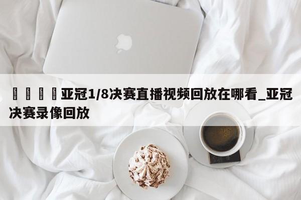 🍊亚冠1/8决赛直播视频回放在哪看_亚冠决赛录像回放