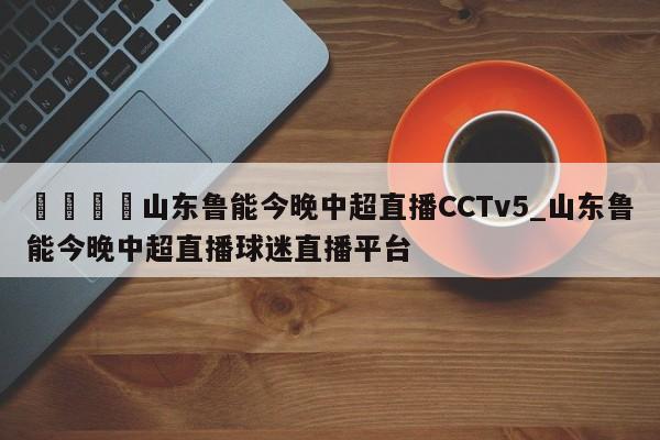 🍊山东鲁能今晚中超直播CCTv5_山东鲁能今晚中超直播球迷直播平台
