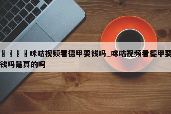🍊咪咕视频看德甲要钱吗_咪咕视频看德甲要钱吗是真的吗