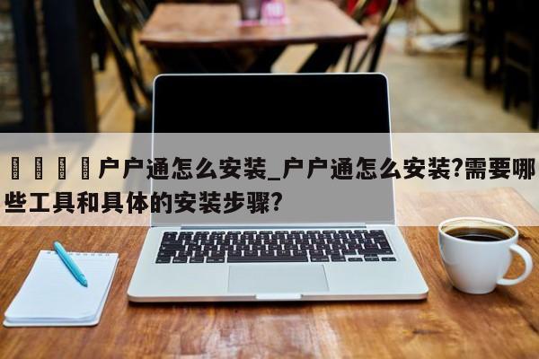 🍊户户通怎么安装_户户通怎么安装?需要哪些工具和具体的安装步骤?