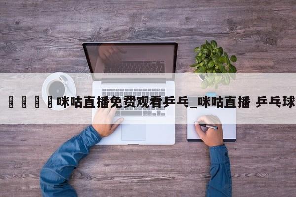🍊咪咕直播免费观看乒乓_咪咕直播 乒乓球