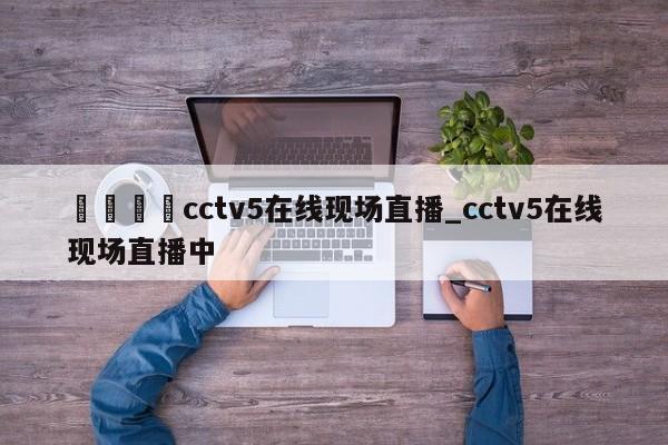 🍊cctv5在线现场直播_cctv5在线现场直播中