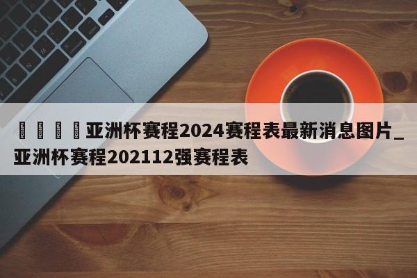 🍊亚洲杯赛程2024赛程表最新消息图片_亚洲杯赛程202112强赛程表