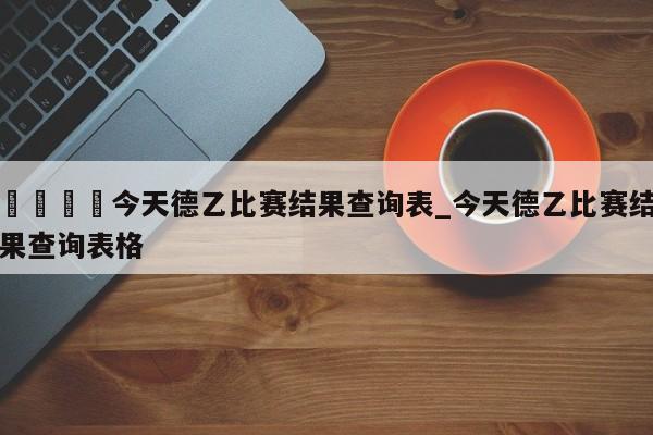 🍊今天德乙比赛结果查询表_今天德乙比赛结果查询表格