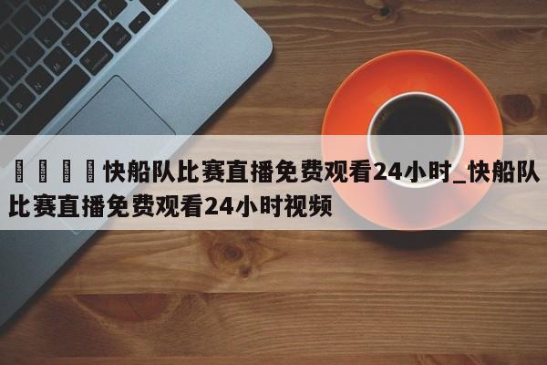 🍊快船队比赛直播免费观看24小时_快船队比赛直播免费观看24小时视频