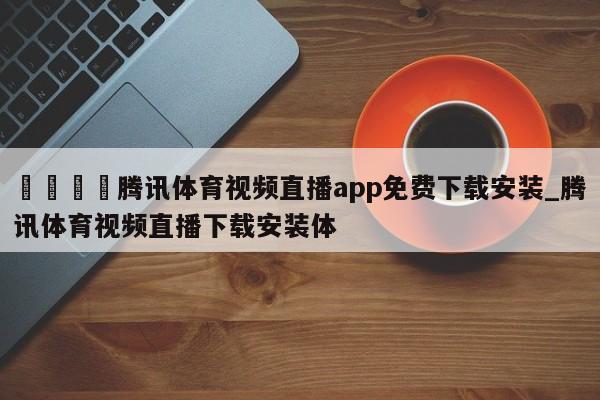 🍊腾讯体育视频直播app免费下载安装_腾讯体育视频直播下载安装体