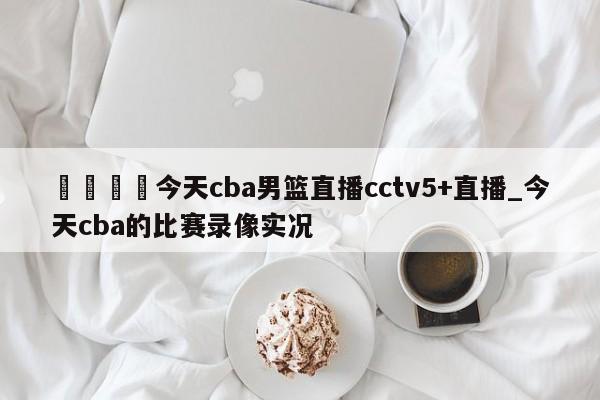 🍊今天cba男篮直播cctv5+直播_今天cba的比赛录像实况