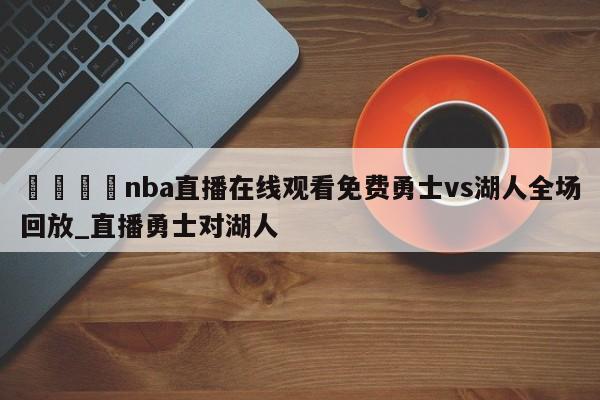 🍊nba直播在线观看免费勇士vs湖人全场回放_直播勇士对湖人