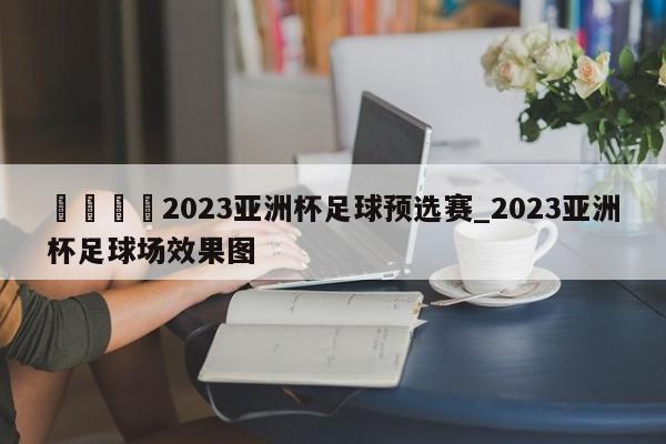 🍊2023亚洲杯足球预选赛_2023亚洲杯足球场效果图