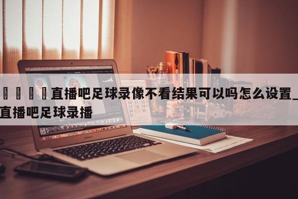 🍊直播吧足球录像不看结果可以吗怎么设置_直播吧足球录播