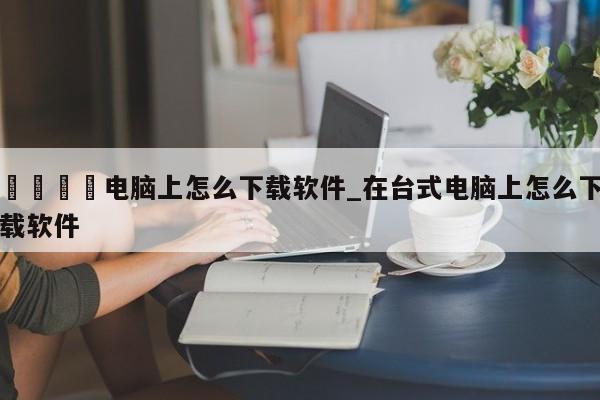 🍊电脑上怎么下载软件_在台式电脑上怎么下载软件