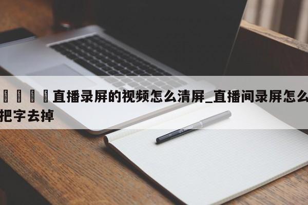 🍊直播录屏的视频怎么清屏_直播间录屏怎么把字去掉