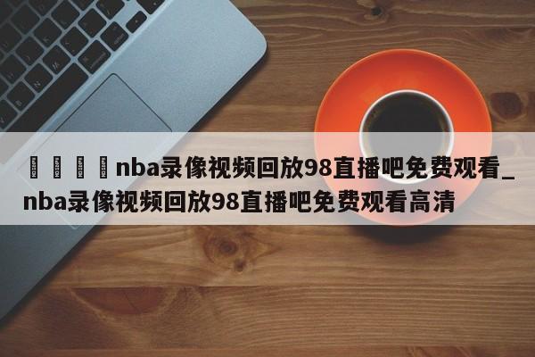 🍊nba录像视频回放98直播吧免费观看_nba录像视频回放98直播吧免费观看高清