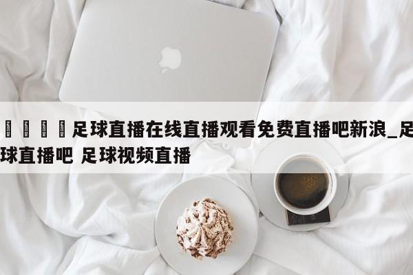🍊足球直播在线直播观看免费直播吧新浪_足球直播吧 足球视频直播