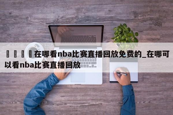 🍊在哪看nba比赛直播回放免费的_在哪可以看nba比赛直播回放