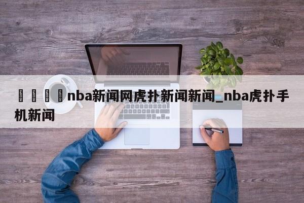 🍊nba新闻网虎扑新闻新闻_nba虎扑手机新闻