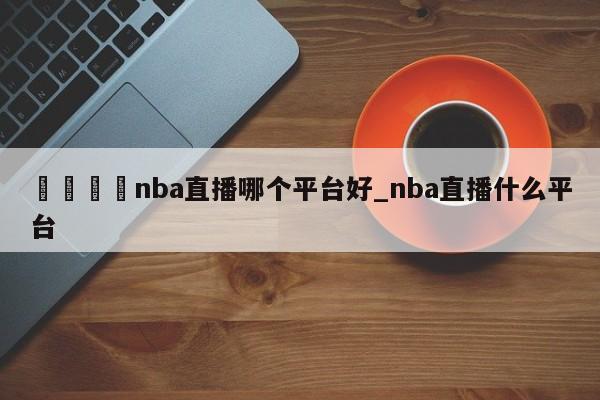 🍊nba直播哪个平台好_nba直播什么平台