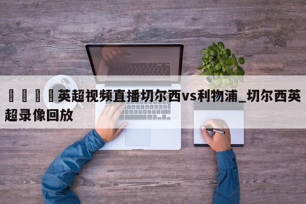 🍊英超视频直播切尔西vs利物浦_切尔西英超录像回放