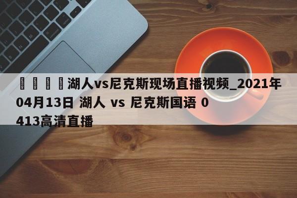 🍊湖人vs尼克斯现场直播视频_2021年04月13日 湖人 vs 尼克斯国语 0413高清直播