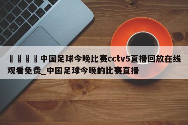 🍊中国足球今晚比赛cctv5直播回放在线观看免费_中国足球今晚的比赛直播