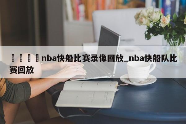 🍊nba快船比赛录像回放_nba快船队比赛回放