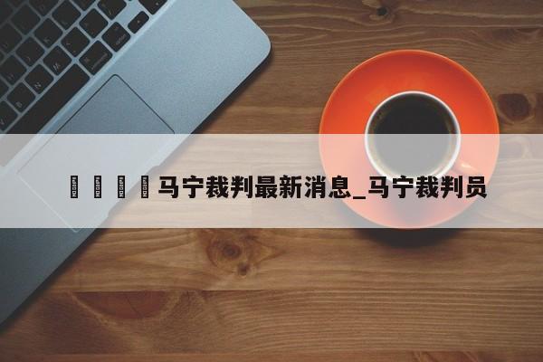 🍊马宁裁判最新消息_马宁裁判员