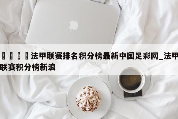 🍊法甲联赛排名积分榜最新中国足彩网_法甲联赛积分榜新浪