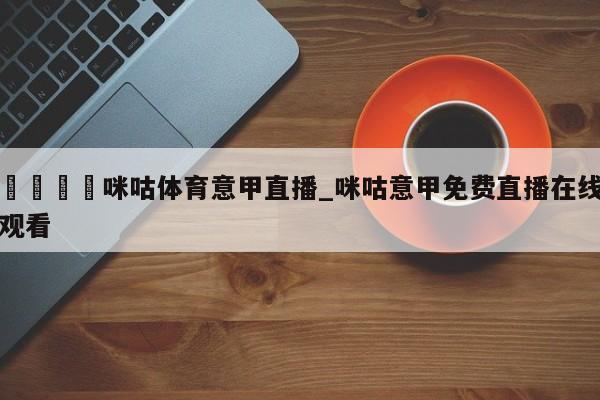 🍊咪咕体育意甲直播_咪咕意甲免费直播在线观看