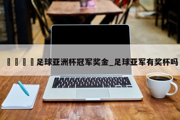 🍊足球亚洲杯冠军奖金_足球亚军有奖杯吗