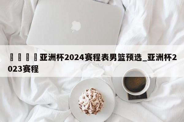 🍊亚洲杯2024赛程表男篮预选_亚洲杯2023赛程