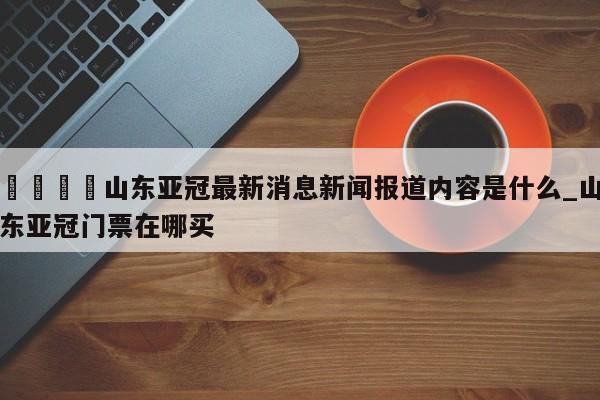 🍊山东亚冠最新消息新闻报道内容是什么_山东亚冠门票在哪买