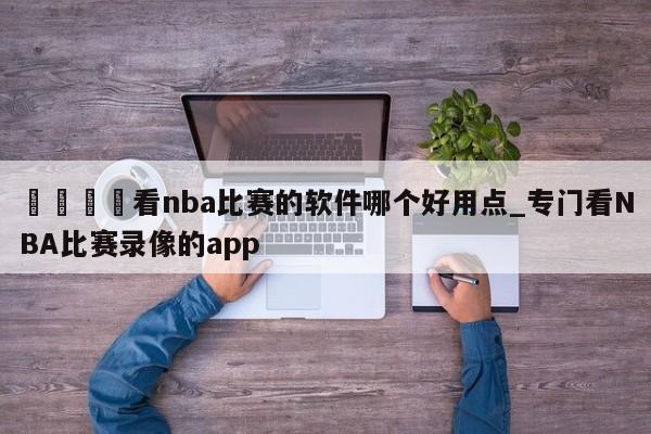 🍊看nba比赛的软件哪个好用点_专门看NBA比赛录像的app