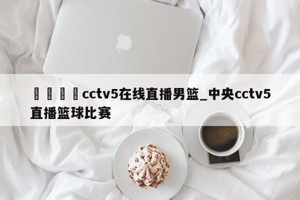 🍊cctv5在线直播男篮_中央cctv5直播篮球比赛