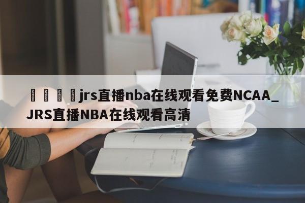 🍊jrs直播nba在线观看免费NCAA_JRS直播NBA在线观看高清