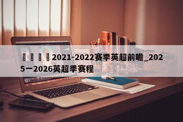 🍊2021-2022赛季英超前瞻_2025一2026英超季赛程