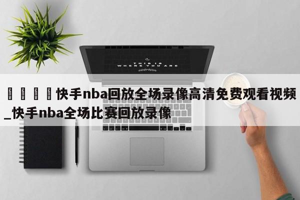 🍊快手nba回放全场录像高清免费观看视频_快手nba全场比赛回放录像