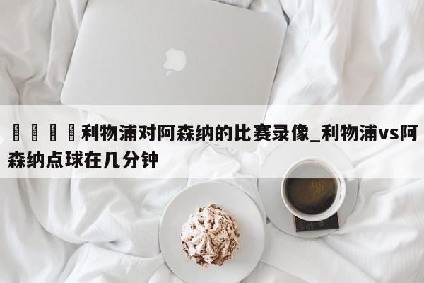 🍊利物浦对阿森纳的比赛录像_利物浦vs阿森纳点球在几分钟