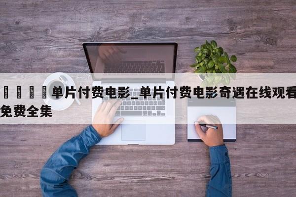 🍊单片付费电影_单片付费电影奇遇在线观看免费全集