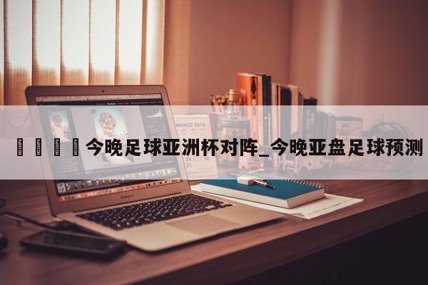 🍊今晚足球亚洲杯对阵_今晚亚盘足球预测