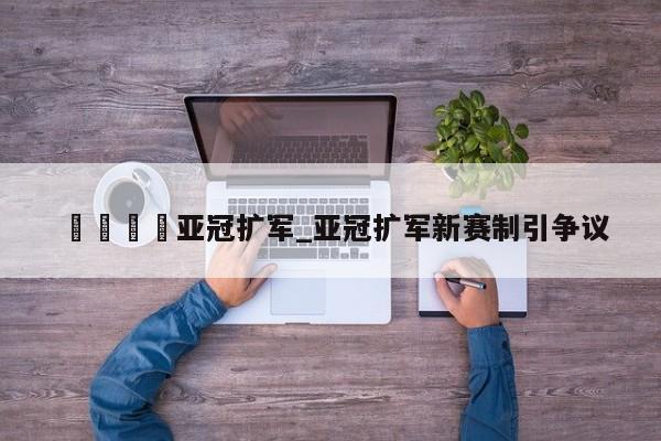 🍊亚冠扩军_亚冠扩军新赛制引争议