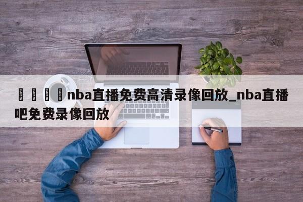 🍊nba直播免费高清录像回放_nba直播吧免费录像回放
