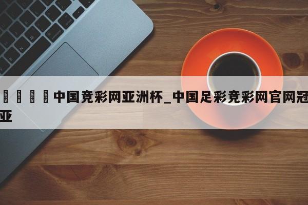 🍊中国竞彩网亚洲杯_中国足彩竞彩网官网冠亚