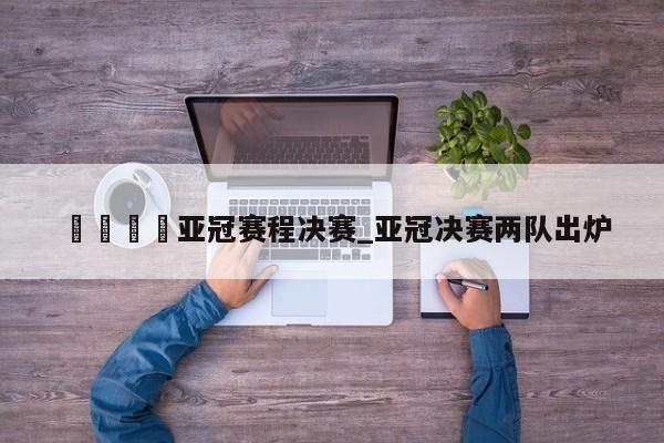 🍊亚冠赛程决赛_亚冠决赛两队出炉