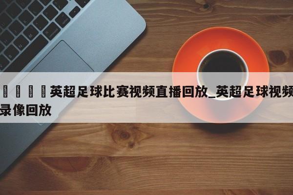 🍊英超足球比赛视频直播回放_英超足球视频录像回放