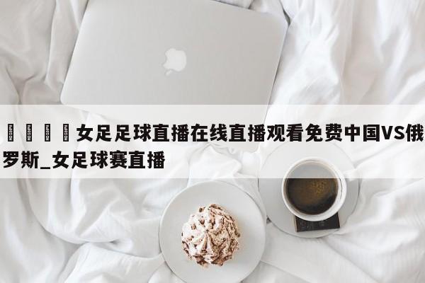 🍊女足足球直播在线直播观看免费中国VS俄罗斯_女足球赛直播