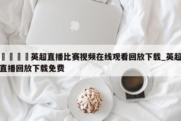🍊英超直播比赛视频在线观看回放下载_英超直播回放下载免费