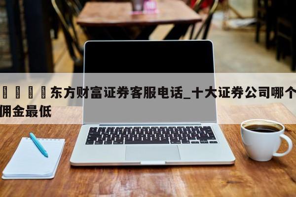 🍊东方财富证券客服电话_十大证券公司哪个佣金最低