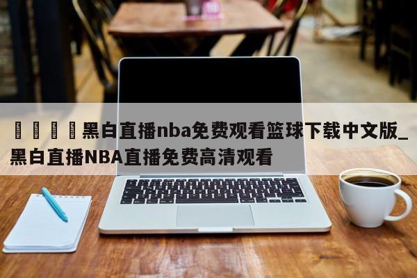 🍊黑白直播nba免费观看篮球下载中文版_黑白直播NBA直播免费高清观看