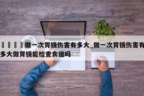 🍊做一次胃镜伤害有多大_做一次胃镜伤害有多大做胃镜能检查食道吗